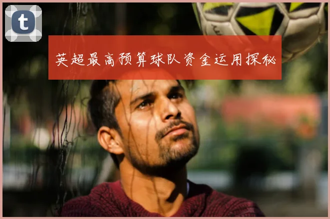 英超最高预算球队资金运用探秘