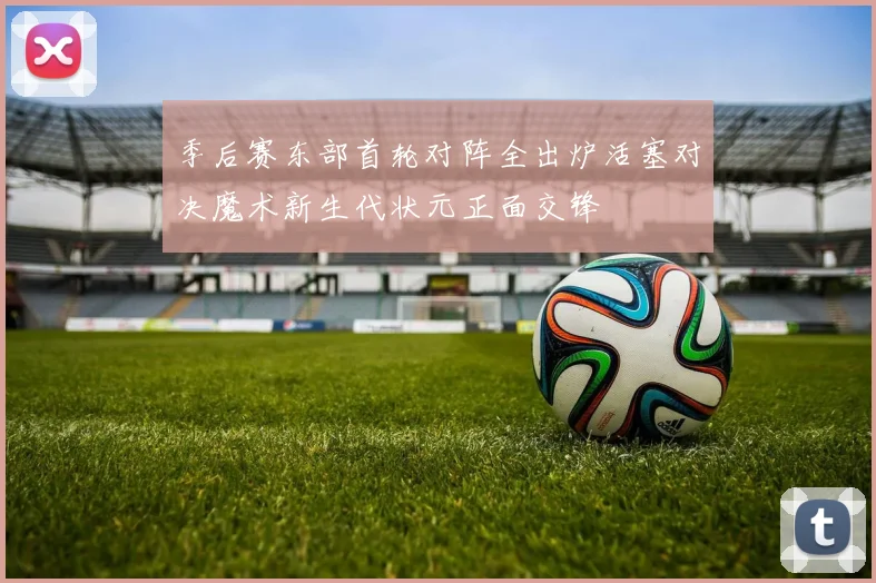 季后赛东部首轮对阵全出炉活塞对决魔术新生代状元正面交锋