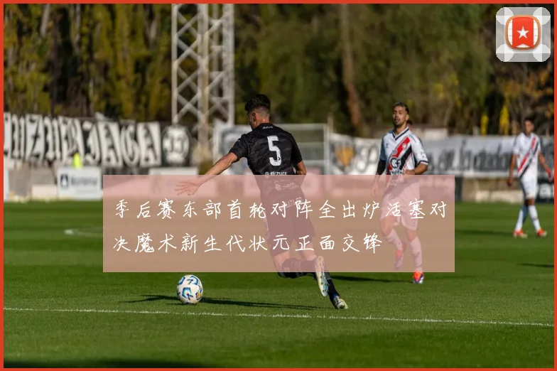 季后赛东部首轮对阵全出炉活塞对决魔术新生代状元正面交锋