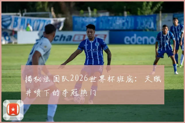 揭秘法国队2026世界杯班底:天赋井喷下的夺冠热门